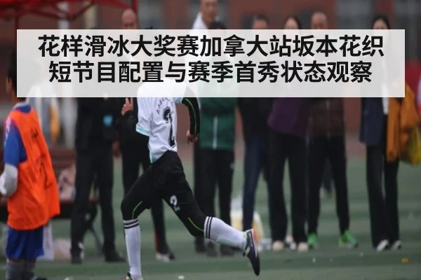 花样滑冰大奖赛加拿大站坂本花织短节目配置与赛季首秀状态观察