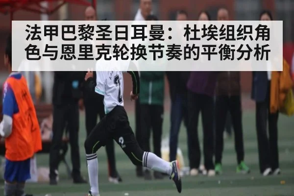 法甲巴黎圣日耳曼:杜埃组织角色与恩里克轮换节奏的平衡分析