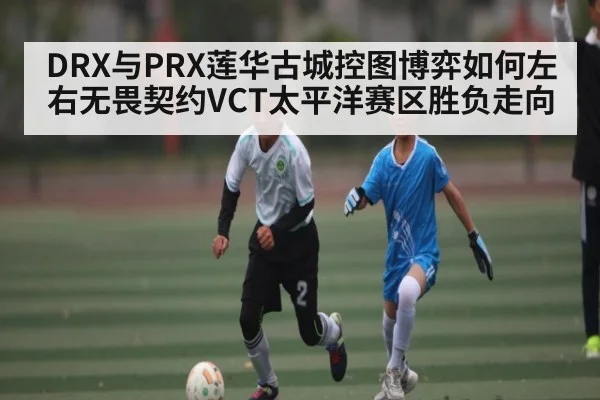 DRX与PRX莲华古城控图博弈如何左右无畏契约VCT太平洋赛区胜负走向
