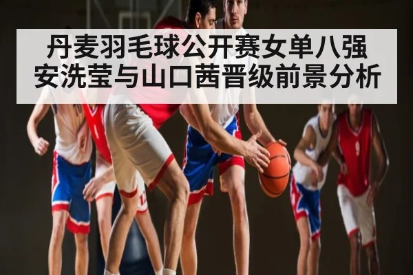 丹麦羽毛球公开赛女单八强 安洗莹与山口茜晋级前景分析