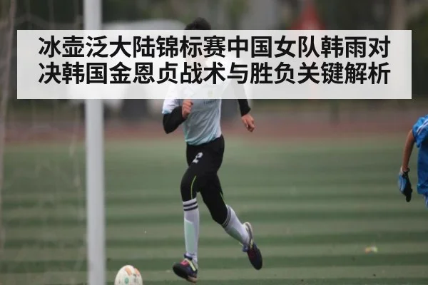冰壶泛大陆锦标赛中国女队韩雨对决韩国金恩贞战术与胜负关键解析