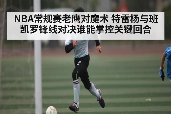 NBA常规赛老鹰对魔术 特雷杨与班凯罗锋线对决谁能掌控关键回合